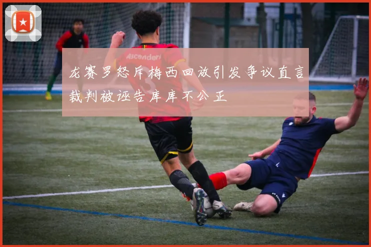 龙赛罗怒斥梅西回放引发争议直言裁判被诬告库库不公正