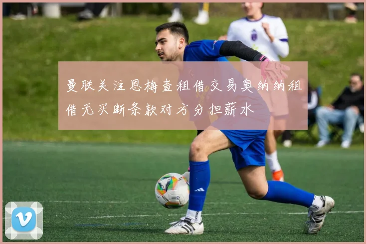 曼联关注恩梅查租借交易奥纳纳租借无买断条款对方分担薪水