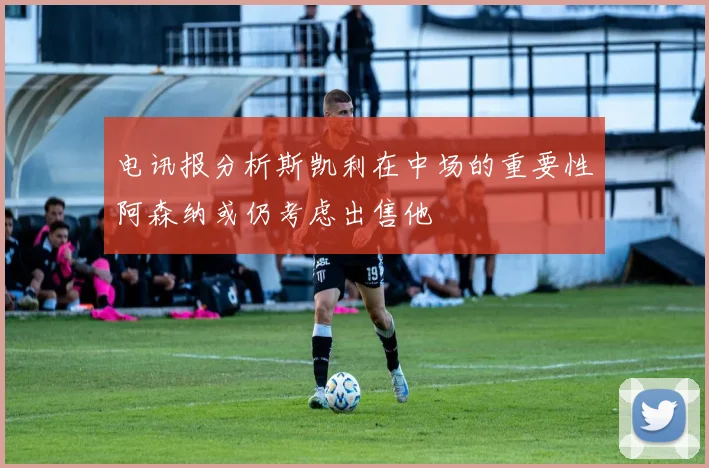 电讯报分析斯凯利在中场的重要性阿森纳或仍考虑出售他