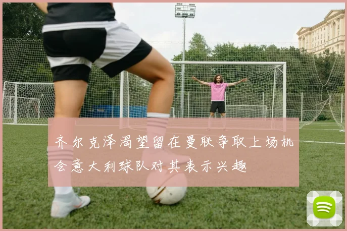 齐尔克泽渴望留在曼联争取上场机会意大利球队对其表示兴趣