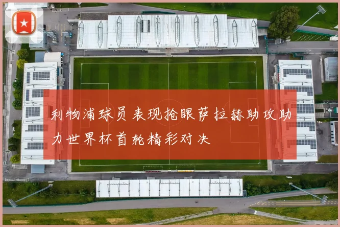 利物浦球员表现抢眼萨拉赫助攻助力世界杯首轮精彩对决