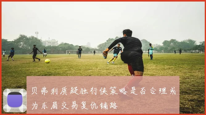 贝弗利质疑独行侠策略是否合理或为东眉交易复仇铺路