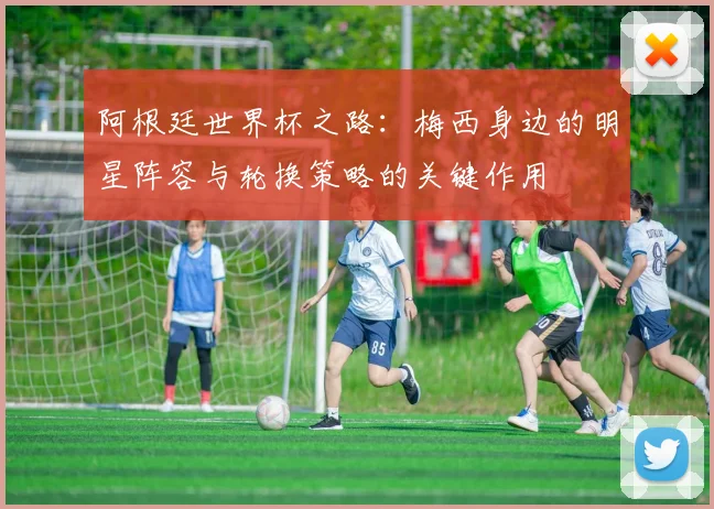 阿根廷世界杯之路：梅西身边的明星阵容与轮换策略的关键作用