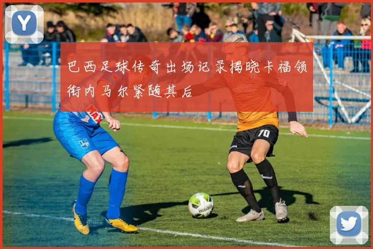 巴西足球传奇出场记录揭晓卡福领衔内马尔紧随其后