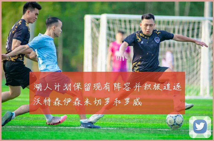 湖人计划保留现有阵容并积极追逐沃特森伊森米切罗和罗威