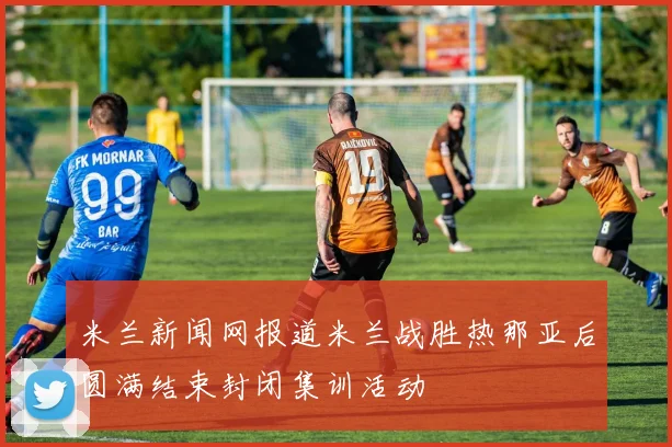 米兰新闻网报道米兰战胜热那亚后圆满结束封闭集训活动