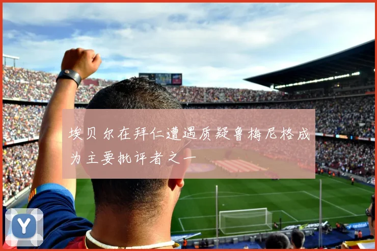 埃贝尔在拜仁遭遇质疑鲁梅尼格成为主要批评者之一