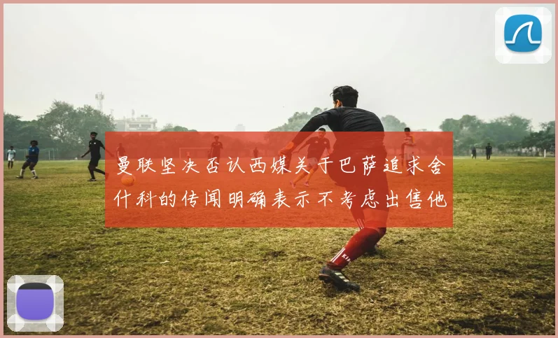 曼联坚决否认西媒关于巴萨追求舍什科的传闻明确表示不考虑出售他